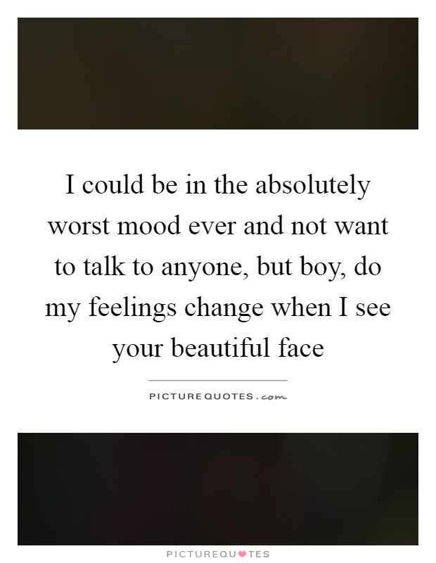 I could be in the absolutely worst mood ever and not want to talk to anyone, but boy, do my feelings change when I see your beautiful face Picture Quote #1