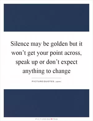 Silence may be golden but it won’t get your point across, speak up or don’t expect anything to change Picture Quote #1