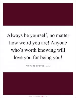 Always be yourself, no matter how weird you are! Anyone who’s worth knowing will love you for being you! Picture Quote #1