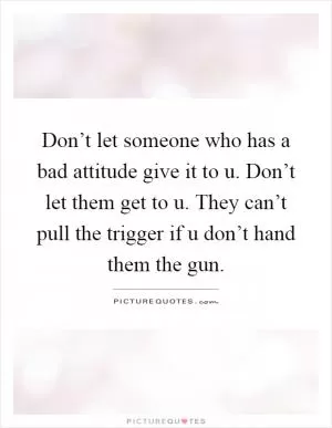 Don’t let someone who has a bad attitude give it to u. Don’t let them get to u. They can’t pull the trigger if u don’t hand them the gun Picture Quote #1