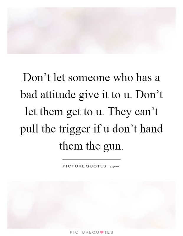 Don't let someone who has a bad attitude give it to u. Don't let them get to u. They can't pull the trigger if u don't hand them the gun Picture Quote #1