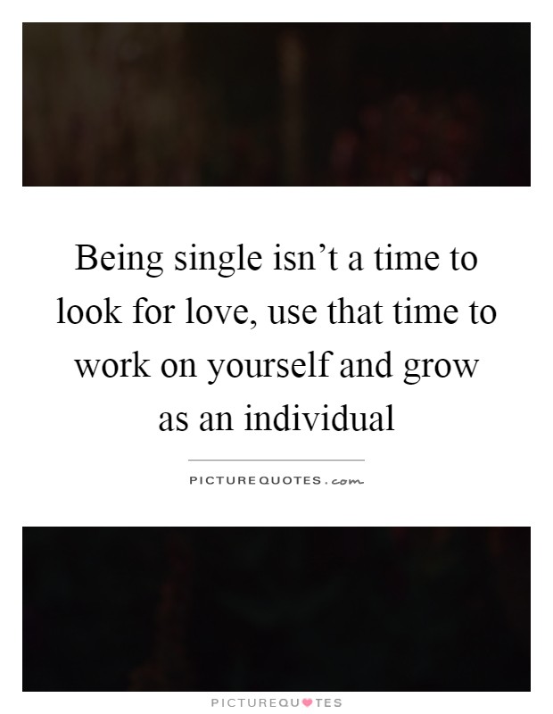 Being single isn't a time to look for love, use that time to work on yourself and grow as an individual Picture Quote #1