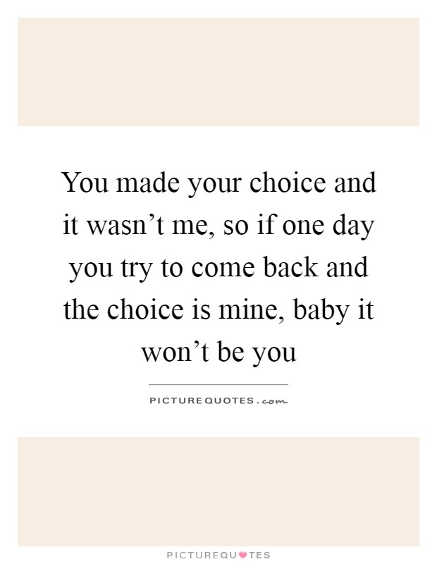 You made your choice and it wasn't me, so if one day you try to come back and the choice is mine, baby it won't be you Picture Quote #1