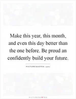 Make this year, this month, and even this day better than the one before. Be proud an confidently build your future Picture Quote #1