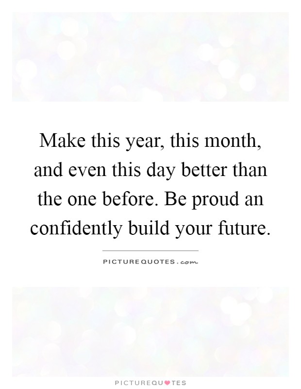 Make this year, this month, and even this day better than the one before. Be proud an confidently build your future Picture Quote #1