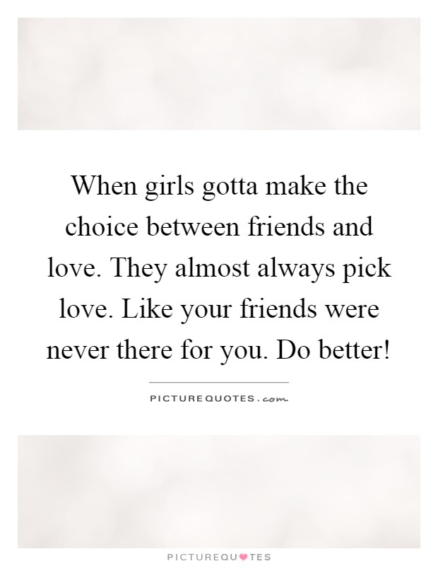 When girls gotta make the choice between friends and love. They almost always pick love. Like your friends were never there for you. Do better! Picture Quote #1