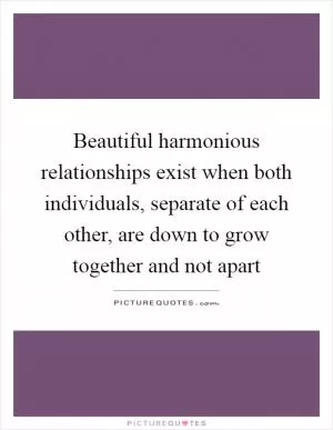 Beautiful harmonious relationships exist when both individuals, separate of each other, are down to grow together and not apart Picture Quote #1