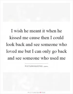 I wish he meant it when he kissed me cause then I could look back and see someone who loved me but I can only go back and see someone who used me Picture Quote #1