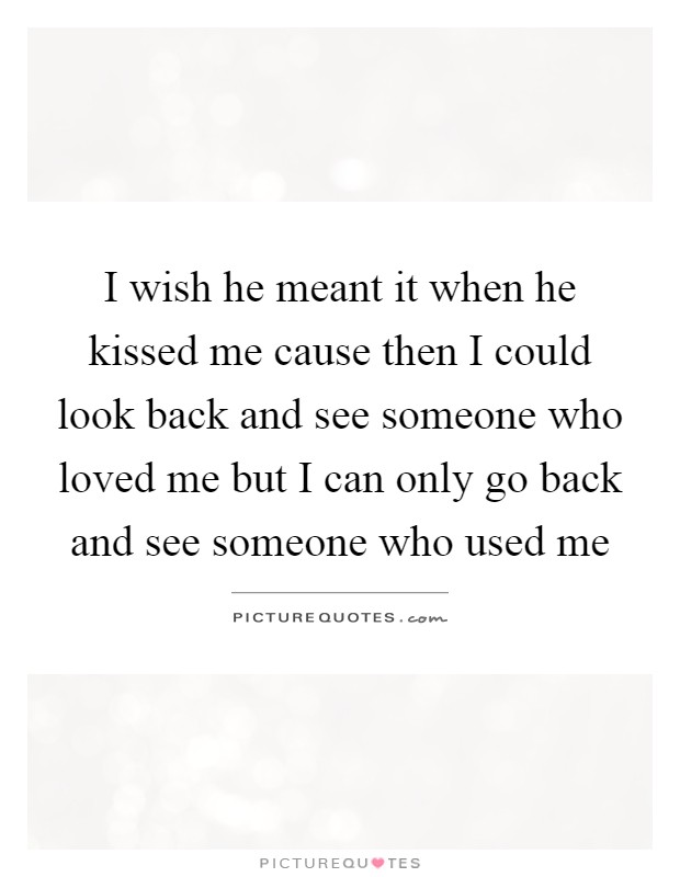 I wish he meant it when he kissed me cause then I could look back and see someone who loved me but I can only go back and see someone who used me Picture Quote #1