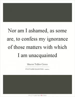 Nor am I ashamed, as some are, to confess my ignorance of those matters with which I am unacquainted Picture Quote #1