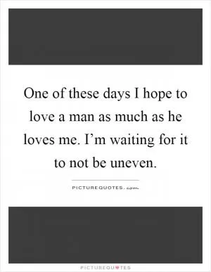 One of these days I hope to love a man as much as he loves me. I’m waiting for it to not be uneven Picture Quote #1