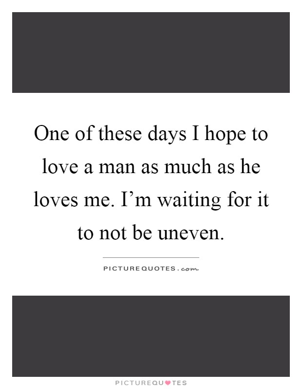 One of these days I hope to love a man as much as he loves me. I'm waiting for it to not be uneven Picture Quote #1