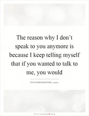 The reason why I don’t speak to you anymore is because I keep telling myself that if you wanted to talk to me, you would Picture Quote #1
