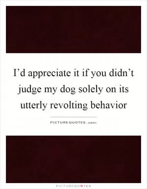 I’d appreciate it if you didn’t judge my dog solely on its utterly revolting behavior Picture Quote #1