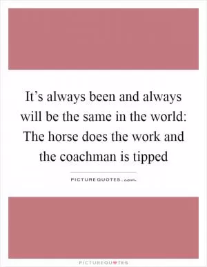 It’s always been and always will be the same in the world: The horse does the work and the coachman is tipped Picture Quote #1