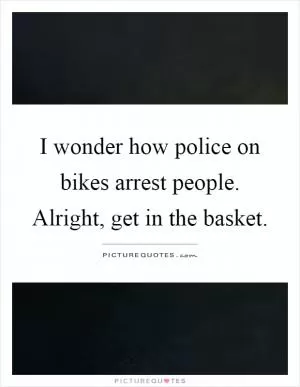 I wonder how police on bikes arrest people. Alright, get in the basket Picture Quote #1