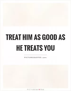 Treat him as good as he treats you Picture Quote #1