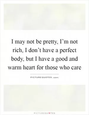 I may not be pretty, I’m not rich, I don’t have a perfect body, but I have a good and warm heart for those who care Picture Quote #1