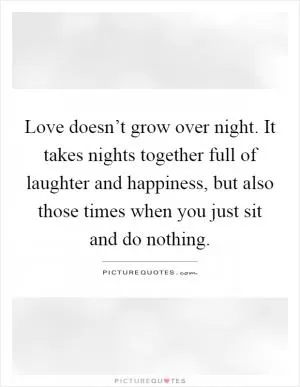 Love doesn’t grow over night. It takes nights together full of laughter and happiness, but also those times when you just sit and do nothing Picture Quote #1