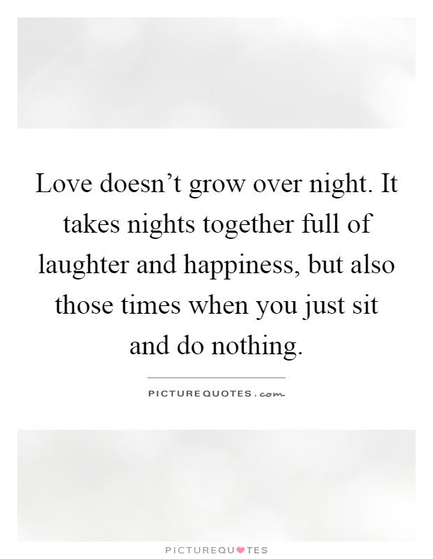 Love doesn't grow over night. It takes nights together full of laughter and happiness, but also those times when you just sit and do nothing Picture Quote #1