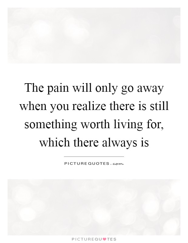 The pain will only go away when you realize there is still something worth living for, which there always is Picture Quote #1