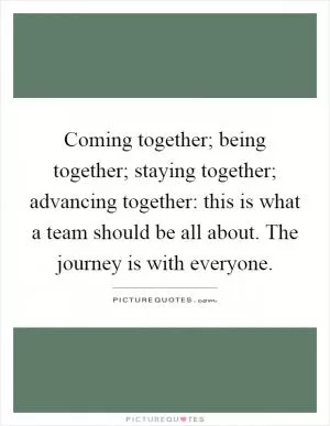 Coming together; being together; staying together; advancing together: this is what a team should be all about. The journey is with everyone Picture Quote #1