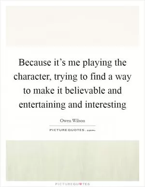 Because it’s me playing the character, trying to find a way to make it believable and entertaining and interesting Picture Quote #1