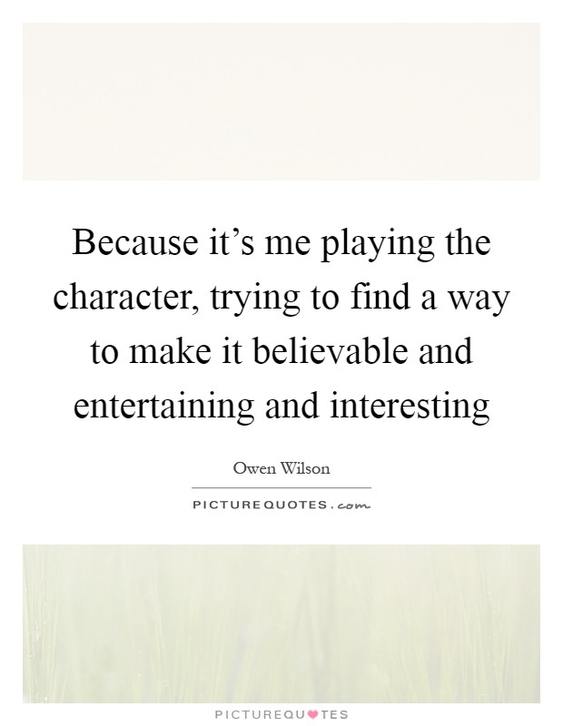 Because it's me playing the character, trying to find a way to make it believable and entertaining and interesting Picture Quote #1