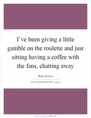 I’ve been giving a little gamble on the roulette and just sitting having a coffee with the fans, chatting away Picture Quote #1