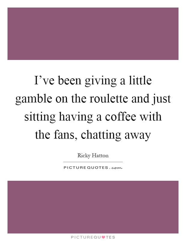 I've been giving a little gamble on the roulette and just sitting having a coffee with the fans, chatting away Picture Quote #1