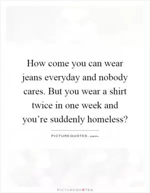 How come you can wear jeans everyday and nobody cares. But you wear a shirt twice in one week and you’re suddenly homeless? Picture Quote #1
