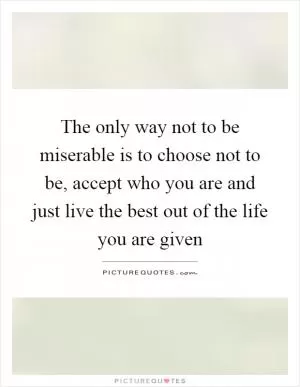 The only way not to be miserable is to choose not to be, accept who you are and just live the best out of the life you are given Picture Quote #1