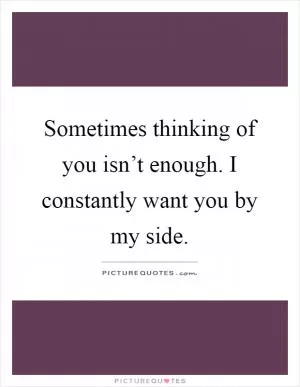 Sometimes thinking of you isn’t enough. I constantly want you by my side Picture Quote #1