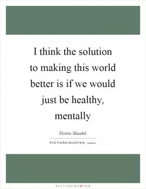 I think the solution to making this world better is if we would just be healthy, mentally Picture Quote #1