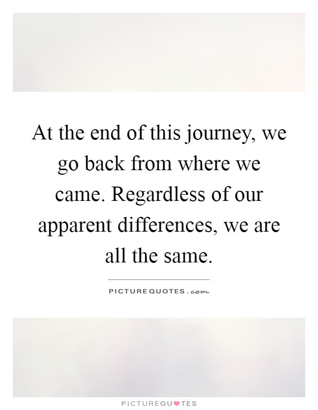At the end of this journey, we go back from where we came. Regardless of our apparent differences, we are all the same Picture Quote #1