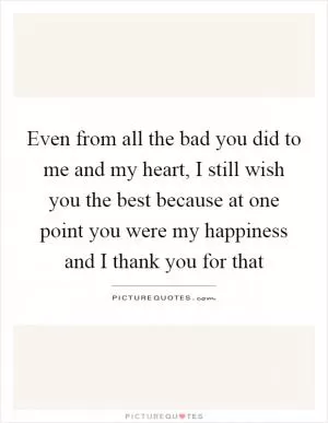 Even from all the bad you did to me and my heart, I still wish you the best because at one point you were my happiness and I thank you for that Picture Quote #1