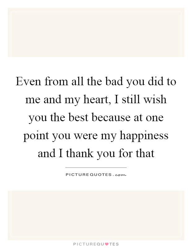 Even from all the bad you did to me and my heart, I still wish you the best because at one point you were my happiness and I thank you for that Picture Quote #1