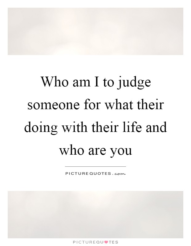 Who am I to judge someone for what their doing with their life and who are you Picture Quote #1