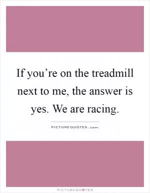 If you’re on the treadmill next to me, the answer is yes. We are racing Picture Quote #1