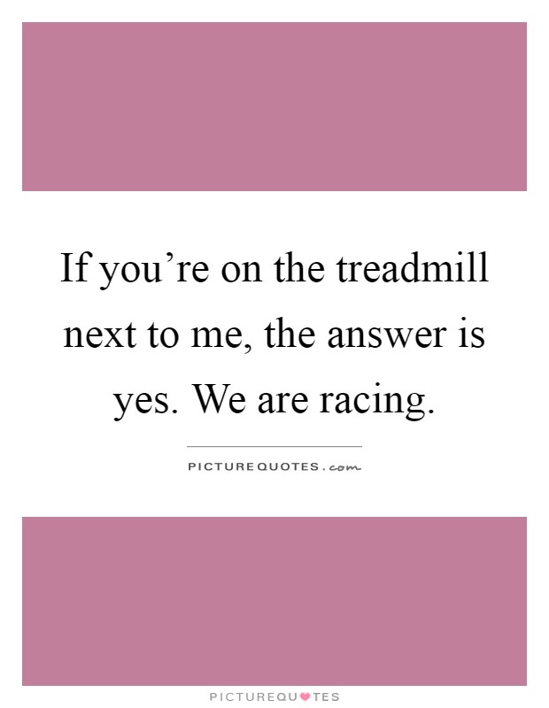 If you're on the treadmill next to me, the answer is yes. We are racing Picture Quote #1