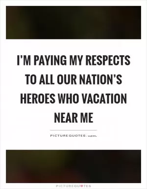 I’m paying my respects to all our nation’s heroes who vacation near me Picture Quote #1