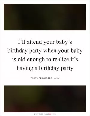 I’ll attend your baby’s birthday party when your baby is old enough to realize it’s having a birthday party Picture Quote #1