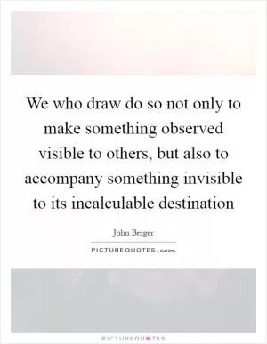 We who draw do so not only to make something observed visible to others, but also to accompany something invisible to its incalculable destination Picture Quote #1