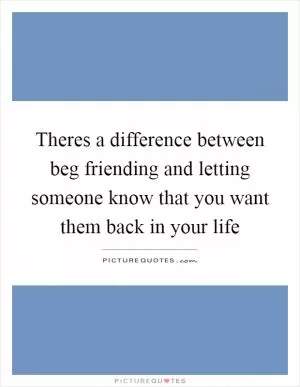 Theres a difference between beg friending and letting someone know that you want them back in your life Picture Quote #1