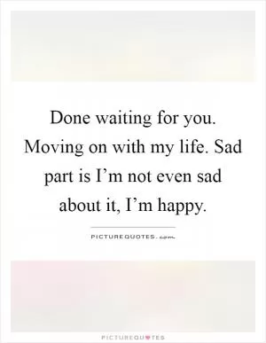 Done waiting for you. Moving on with my life. Sad part is I’m not even sad about it, I’m happy Picture Quote #1