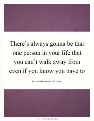 There’s always gonna be that one person in your life that you can’t walk away from even if you know you have to Picture Quote #1