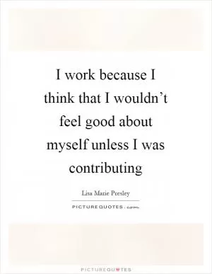 I work because I think that I wouldn’t feel good about myself unless I was contributing Picture Quote #1