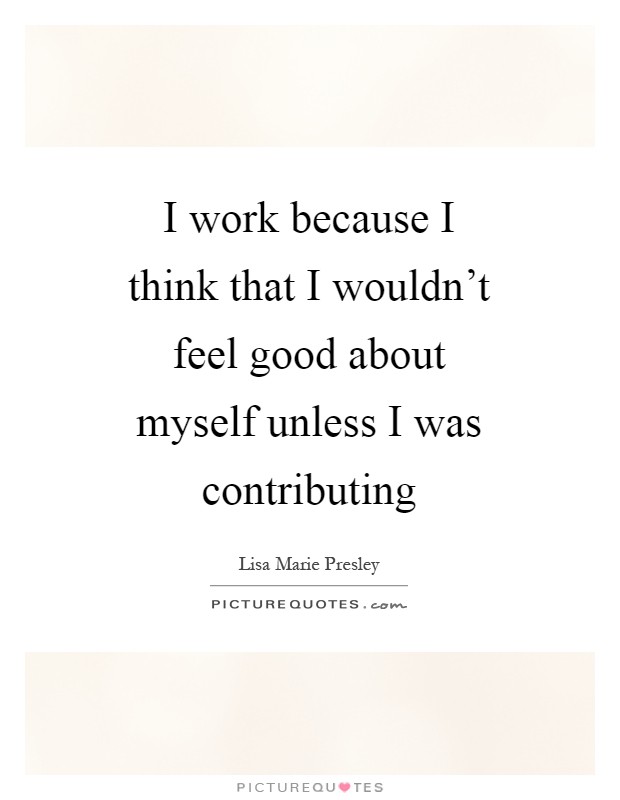 I work because I think that I wouldn't feel good about myself unless I was contributing Picture Quote #1