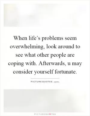 When life’s problems seem overwhelming, look around to see what other people are coping with. Afterwards, u may consider yourself fortunate Picture Quote #1