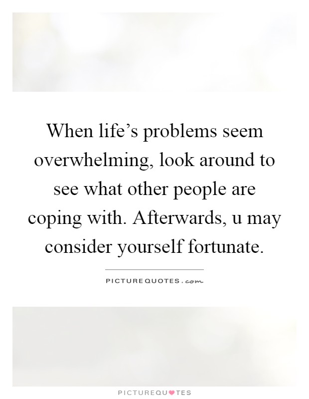 When life's problems seem overwhelming, look around to see what other people are coping with. Afterwards, u may consider yourself fortunate Picture Quote #1